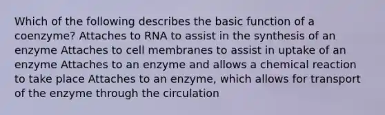 Which of the following describes the basic function of a coenzyme? Attaches to RNA to assist in the synthesis of an enzyme Attaches to cell membranes to assist in uptake of an enzyme Attaches to an enzyme and allows a chemical reaction to take place Attaches to an enzyme, which allows for transport of the enzyme through the circulation