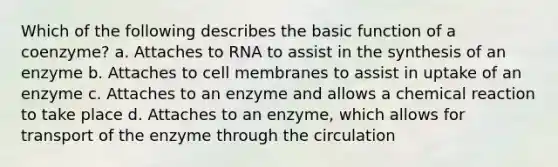 Which of the following describes the basic function of a coenzyme? a. Attaches to RNA to assist in the synthesis of an enzyme b. Attaches to cell membranes to assist in uptake of an enzyme c. Attaches to an enzyme and allows a chemical reaction to take place d. Attaches to an enzyme, which allows for transport of the enzyme through the circulation