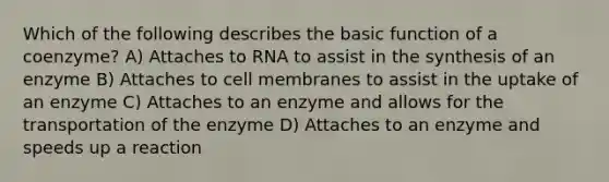 Which of the following describes the basic function of a coenzyme? A) Attaches to RNA to assist in the synthesis of an enzyme B) Attaches to cell membranes to assist in the uptake of an enzyme C) Attaches to an enzyme and allows for the transportation of the enzyme D) Attaches to an enzyme and speeds up a reaction