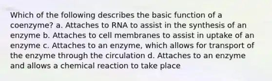 Which of the following describes the basic function of a coenzyme? a. Attaches to RNA to assist in the synthesis of an enzyme b. Attaches to cell membranes to assist in uptake of an enzyme c. Attaches to an enzyme, which allows for transport of the enzyme through the circulation d. Attaches to an enzyme and allows a chemical reaction to take place