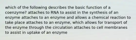 which of the following describes the basic function of a coenzyme? attaches to RNA to assist in the synthesis of an enzyme attaches to an enzyme and allows a chemical reaction to take place attaches to an enzyme, which allows for transport of the enzyme through the circulation attaches to cell membranes to assist in uptake of an enzyme