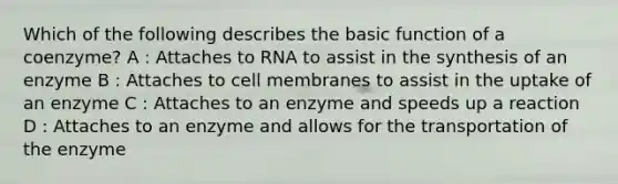 Which of the following describes the basic function of a coenzyme? A : Attaches to RNA to assist in the synthesis of an enzyme B : Attaches to cell membranes to assist in the uptake of an enzyme C : Attaches to an enzyme and speeds up a reaction D : Attaches to an enzyme and allows for the transportation of the enzyme