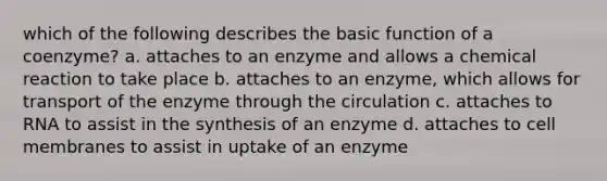 which of the following describes the basic function of a coenzyme? a. attaches to an enzyme and allows a chemical reaction to take place b. attaches to an enzyme, which allows for transport of the enzyme through the circulation c. attaches to RNA to assist in the synthesis of an enzyme d. attaches to cell membranes to assist in uptake of an enzyme