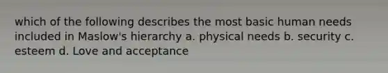 which of the following describes the most basic human needs included in Maslow's hierarchy a. physical needs b. security c. esteem d. Love and acceptance