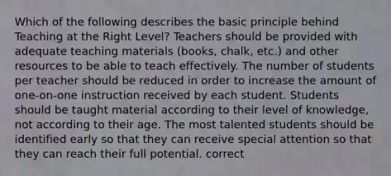 Which of the following describes the basic principle behind Teaching at the Right Level? Teachers should be provided with adequate teaching materials (books, chalk, etc.) and other resources to be able to teach effectively. The number of students per teacher should be reduced in order to increase the amount of one-on-one instruction received by each student. Students should be taught material according to their level of knowledge, not according to their age. The most talented students should be identified early so that they can receive special attention so that they can reach their full potential. correct