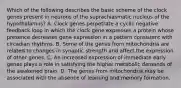 Which of the following describes the basic scheme of the clock genes present in neurons of the suprachiasmatic nucleus of the hypothalamus? A. Clock genes perpetrate a cyclic negative feedback loop in which the clock gene expresses a protein whose presence decreases gene expression in a pattern consistent with circadian rhythms. B. Some of the genes from mitochondria are related to changes in synaptic strength and affect the expression of other genes. C. An increased expression of immediate early genes plays a role in satisfying the higher metabolic demands of the awakened brain. D. The genes from mitochondria may be associated with the absence of learning and memory formation.