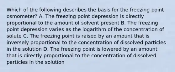 Which of the following describes the basis for the freezing point osmometer? A. The freezing point depression is directly proportional to the amount of solvent present B. The freezing point depression varies as the logarithm of the concentration of solute C. The freezing point is raised by an amount that is inversely proportional to the concentration of dissolved particles in the solution D. The freezing point is lowered by an amount that is directly proportional to the concentration of dissolved particles in the solution