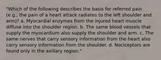 "Which of the following describes the basis for referred pain (e.g., the pain of a heart attack radiates to the left shoulder and arm)? a. Myocardial enzymes from the injured heart muscle diffuse into the shoulder region. b. The same <a href='https://www.questionai.com/knowledge/kZJ3mNKN7P-blood-vessels' class='anchor-knowledge'>blood vessels</a> that supply the myocardium also supply the shoulder and arm. c. The same nerves that carry sensory information from <a href='https://www.questionai.com/knowledge/kya8ocqc6o-the-heart' class='anchor-knowledge'>the heart</a> also carry sensory information from the shoulder. d. Nociceptors are found only in the axillary region."