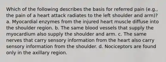 Which of the following describes the basis for referred pain (e.g., the pain of a heart attack radiates to the left shoulder and arm)? a. Myocardial enzymes from the injured heart muscle diffuse into the shoulder region. b. The same blood vessels that supply the myocardium also supply the shoulder and arm. c. The same nerves that carry sensory information from the heart also carry sensory information from the shoulder. d. Nociceptors are found only in the axillary region.