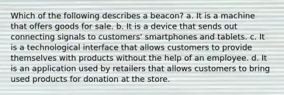 Which of the following describes a beacon? a. It is a machine that offers goods for sale. b. It is a device that sends out connecting signals to customers' smartphones and tablets. c. It is a technological interface that allows customers to provide themselves with products without the help of an employee. d. It is an application used by retailers that allows customers to bring used products for donation at the store.