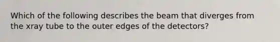 Which of the following describes the beam that diverges from the xray tube to the outer edges of the detectors?