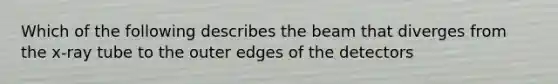 Which of the following describes the beam that diverges from the x-ray tube to the outer edges of the detectors