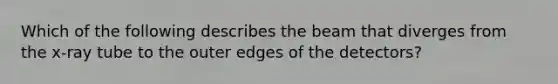 Which of the following describes the beam that diverges from the x-ray tube to the outer edges of the detectors?