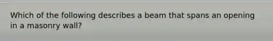 Which of the following describes a beam that spans an opening in a masonry wall?