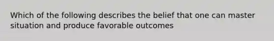 Which of the following describes the belief that one can master situation and produce favorable outcomes