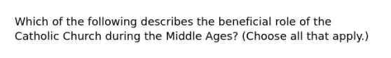 Which of the following describes the beneficial role of the Catholic Church during the Middle Ages? (Choose all that apply.)