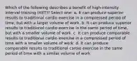 Which of the following describes a benefit of high-intensity interval training (HIIT)? Select one: a. It can produce superior results to traditional cardio exercise in a compressed period of time, but with a larger volume of work. b. It can produce superior results to traditional cardio exercise in the same period of time, but with a smaller volume of work. c. It can produce comparable results to traditional cardio exercise in a compressed period of time with a smaller volume of work. d. It can produce comparable results to traditional cardio exercise in the same period of time with a similar volume of work