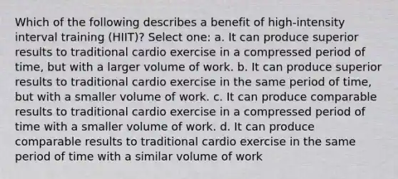 Which of the following describes a benefit of high-intensity interval training (HIIT)? Select one: a. It can produce superior results to traditional cardio exercise in a compressed period of time, but with a larger volume of work. b. It can produce superior results to traditional cardio exercise in the same period of time, but with a smaller volume of work. c. It can produce comparable results to traditional cardio exercise in a compressed period of time with a smaller volume of work. d. It can produce comparable results to traditional cardio exercise in the same period of time with a similar volume of work