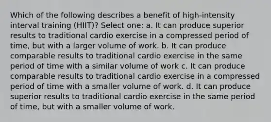 Which of the following describes a benefit of high-intensity interval training (HIIT)? Select one: a. It can produce superior results to traditional cardio exercise in a compressed period of time, but with a larger volume of work. b. It can produce comparable results to traditional cardio exercise in the same period of time with a similar volume of work c. It can produce comparable results to traditional cardio exercise in a compressed period of time with a smaller volume of work. d. It can produce superior results to traditional cardio exercise in the same period of time, but with a smaller volume of work.