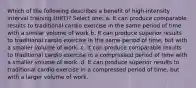 Which of the following describes a benefit of high-intensity interval training (HIIT)? Select one: a. It can produce comparable results to traditional cardio exercise in the same period of time with a similar volume of work b. It can produce superior results to traditional cardio exercise in the same period of time, but with a smaller volume of work. c. It can produce comparable results to traditional cardio exercise in a compressed period of time with a smaller volume of work. d. It can produce superior results to traditional cardio exercise in a compressed period of time, but with a larger volume of work.