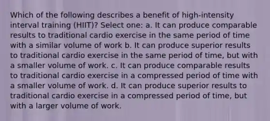 Which of the following describes a benefit of high-intensity interval training (HIIT)? Select one: a. It can produce comparable results to traditional cardio exercise in the same period of time with a similar volume of work b. It can produce superior results to traditional cardio exercise in the same period of time, but with a smaller volume of work. c. It can produce comparable results to traditional cardio exercise in a compressed period of time with a smaller volume of work. d. It can produce superior results to traditional cardio exercise in a compressed period of time, but with a larger volume of work.