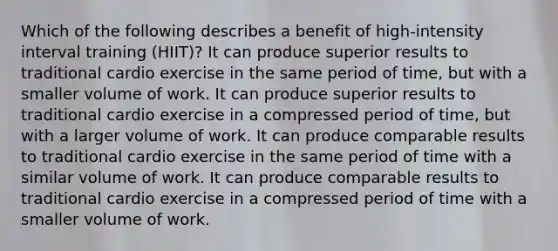 Which of the following describes a benefit of high-intensity interval training (HIIT)? It can produce superior results to traditional cardio exercise in the same period of time, but with a smaller volume of work. It can produce superior results to traditional cardio exercise in a compressed period of time, but with a larger volume of work. It can produce comparable results to traditional cardio exercise in the same period of time with a similar volume of work. It can produce comparable results to traditional cardio exercise in a compressed period of time with a smaller volume of work.