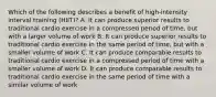 Which of the following describes a benefit of high-intensity interval training (HIIT)? A. It can produce superior results to traditional cardio exercise in a compressed period of time, but with a larger volume of work B. It can produce superior results to traditional cardio exercise in the same period of time, but with a smaller volume of work C. It can produce comparable results to traditional cardio exercise in a compressed period of time with a smaller volume of work D. It can produce comparable results to traditional cardio exercise in the same period of time with a similar volume of work