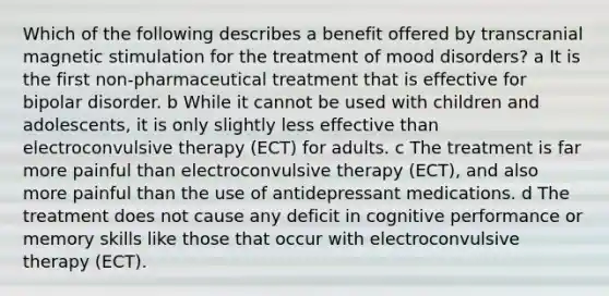 Which of the following describes a benefit offered by transcranial magnetic stimulation for the treatment of mood disorders? a It is the first non-pharmaceutical treatment that is effective for bipolar disorder. b While it cannot be used with children and adolescents, it is only slightly less effective than electroconvulsive therapy (ECT) for adults. c The treatment is far more painful than electroconvulsive therapy (ECT), and also more painful than the use of antidepressant medications. d The treatment does not cause any deficit in cognitive performance or memory skills like those that occur with electroconvulsive therapy (ECT).