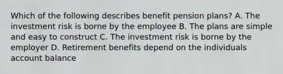 Which of the following describes benefit pension plans? A. The investment risk is borne by the employee B. The plans are simple and easy to construct C. The investment risk is borne by the employer D. Retirement benefits depend on the individuals account balance