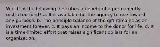 Which of the following describes a benefit of a permanently restricted fund? a. It is available for the agency to use toward any purpose. b. The principle balance of the gift remains as an investment forever. c. It pays an income to the donor for life. d. It is a time-limited effort that raises significant dollars for an organization.