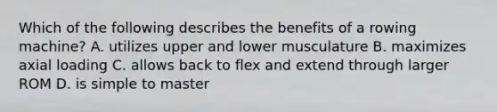 Which of the following describes the benefits of a rowing machine? A. utilizes upper and lower musculature B. maximizes axial loading C. allows back to flex and extend through larger ROM D. is simple to master