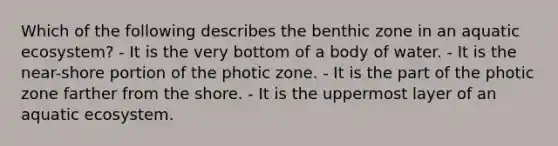 Which of the following describes the benthic zone in an aquatic ecosystem? - It is the very bottom of a body of water. - It is the near-shore portion of the photic zone. - It is the part of the photic zone farther from the shore. - It is the uppermost layer of an aquatic ecosystem.