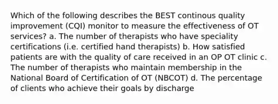 Which of the following describes the BEST continous quality improvement (CQI) monitor to measure the effectiveness of OT services? a. The number of therapists who have speciality certifications (i.e. certified hand therapists) b. How satisfied patients are with the quality of care received in an OP OT clinic c. The number of therapists who maintain membership in the National Board of Certification of OT (NBCOT) d. The percentage of clients who achieve their goals by discharge