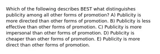 Which of the following describes BEST what distinguishes publicity among all other forms of promotion? A) Publicity is more directed than other forms of promotion. B) Publicity is less effective than other forms of promotion. C) Publicity is more impersonal than other forms of promotion. D) Publicity is cheaper than other forms of promotion. E) Publicity is more direct than other forms of promotion.