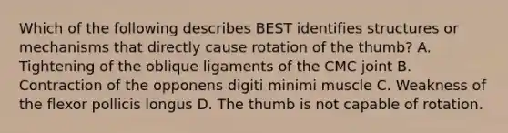 Which of the following describes BEST identifies structures or mechanisms that directly cause rotation of the thumb? A. Tightening of the oblique ligaments of the CMC joint B. Contraction of the opponens digiti minimi muscle C. Weakness of the flexor pollicis longus D. The thumb is not capable of rotation.