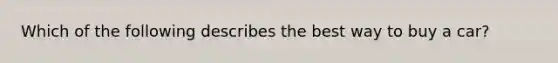 Which of the following describes the best way to buy a car?