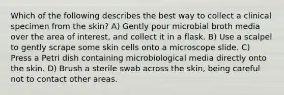 Which of the following describes the best way to collect a clinical specimen from the skin? A) Gently pour microbial broth media over the area of interest, and collect it in a flask. B) Use a scalpel to gently scrape some skin cells onto a microscope slide. C) Press a Petri dish containing microbiological media directly onto the skin. D) Brush a sterile swab across the skin, being careful not to contact other areas.