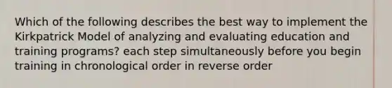 Which of the following describes the best way to implement the Kirkpatrick Model of analyzing and evaluating education and training programs? each step simultaneously before you begin training in chronological order in reverse order