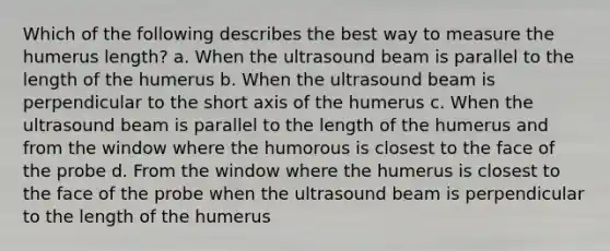 Which of the following describes the best way to measure the humerus length? a. When the ultrasound beam is parallel to the length of the humerus b. When the ultrasound beam is perpendicular to the short axis of the humerus c. When the ultrasound beam is parallel to the length of the humerus and from the window where the humorous is closest to the face of the probe d. From the window where the humerus is closest to the face of the probe when the ultrasound beam is perpendicular to the length of the humerus