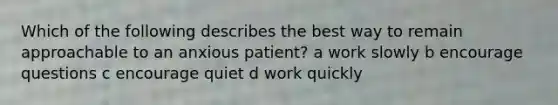 Which of the following describes the best way to remain approachable to an anxious patient? a work slowly b encourage questions c encourage quiet d work quickly