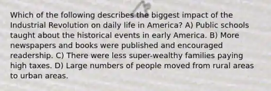 Which of the following describes the biggest impact of the Industrial Revolution on daily life in America? A) Public schools taught about the historical events in early America. B) More newspapers and books were published and encouraged readership. C) There were less super-wealthy families paying high taxes. D) Large numbers of people moved from rural areas to urban areas.