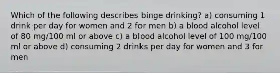 Which of the following describes binge drinking? a) consuming 1 drink per day for women and 2 for men b) a blood alcohol level of 80 mg/100 ml or above c) a blood alcohol level of 100 mg/100 ml or above d) consuming 2 drinks per day for women and 3 for men