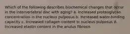 Which of the following describes biochemical changes that occur in the intervertebral disc with aging? a. Increased proteoglycan concentration in the nucleus pulposus b. Increased water-binding capacity c. Increased collagen content in nucleus pulposus d. Increased elastin content in the anulus fibrosis