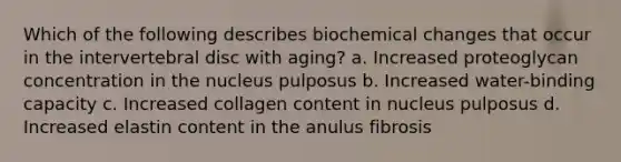 Which of the following describes biochemical changes that occur in the intervertebral disc with aging? a. Increased proteoglycan concentration in the nucleus pulposus b. Increased water-binding capacity c. Increased collagen content in nucleus pulposus d. Increased elastin content in the anulus fibrosis