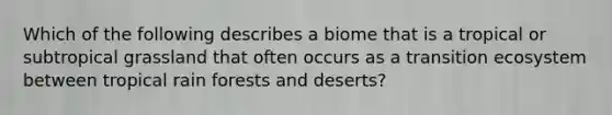 Which of the following describes a biome that is a tropical or subtropical grassland that often occurs as a transition ecosystem between tropical rain forests and deserts?