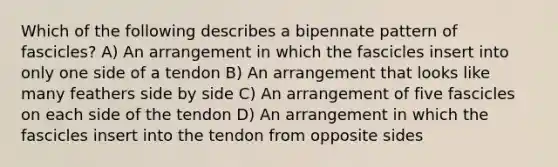 Which of the following describes a bipennate pattern of fascicles? A) An arrangement in which the fascicles insert into only one side of a tendon B) An arrangement that looks like many feathers side by side C) An arrangement of five fascicles on each side of the tendon D) An arrangement in which the fascicles insert into the tendon from opposite sides