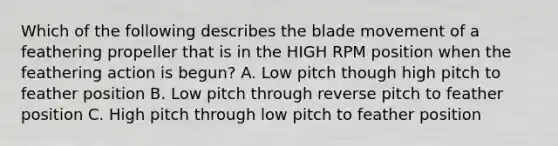 Which of the following describes the blade movement of a feathering propeller that is in the HIGH RPM position when the feathering action is begun? A. Low pitch though high pitch to feather position B. Low pitch through reverse pitch to feather position C. High pitch through low pitch to feather position