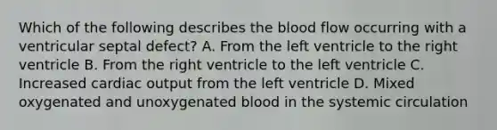 Which of the following describes the blood flow occurring with a ventricular septal defect? A. From the left ventricle to the right ventricle B. From the right ventricle to the left ventricle C. Increased cardiac output from the left ventricle D. Mixed oxygenated and unoxygenated blood in the systemic circulation