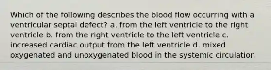 Which of the following describes the blood flow occurring with a ventricular septal defect? a. from the left ventricle to the right ventricle b. from the right ventricle to the left ventricle c. increased cardiac output from the left ventricle d. mixed oxygenated and unoxygenated blood in the systemic circulation