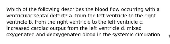 Which of the following describes the blood flow occurring with a ventricular septal defect? a. from the left ventricle to the right ventricle b. from the right ventricle to the left ventricle c. increased cardiac output from the left ventricle d. mixed oxygenated and deoxygenated blood in the systemic circulation